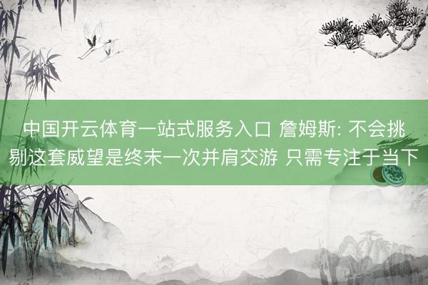 中国开云体育一站式服务入口 詹姆斯: 不会挑剔这套威望是终末一次并肩交游 只需专注于当下