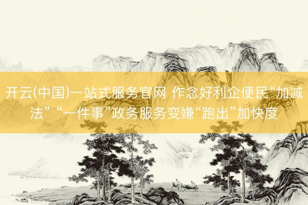 开云(中国)一站式服务官网 作念好利企便民“加减法” “一件事”政务服务变嫌“跑出”加快度