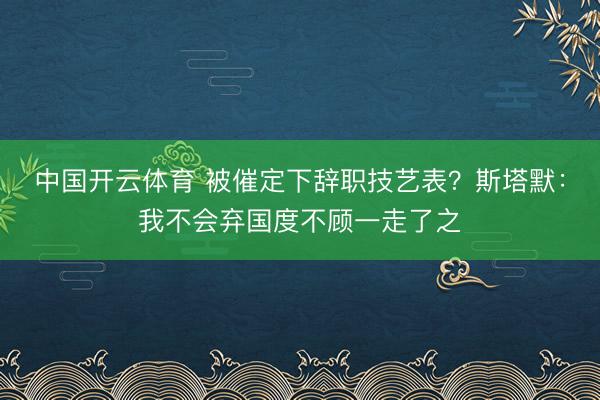 中国开云体育 被催定下辞职技艺表?斯塔默:我不会弃国度不顾一走了之