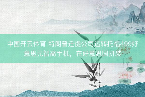 中国开云体育 特朗普迁徙公司运转托福499好意思元智高手机，在好意思国拼装