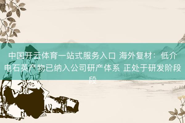 中国开云体育一站式服务入口 海外复材：低介电石英产物已纳入公司研产体系 正处于研发阶段
