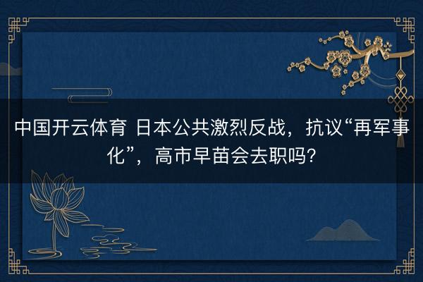 中国开云体育 日本公共激烈反战，抗议“再军事化”，高市早苗会去职吗？