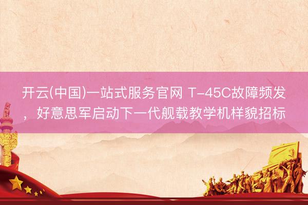 开云(中国)一站式服务官网 T-45C故障频发，好意思军启动下一代舰载教学机样貌招标