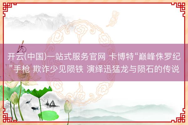 开云(中国)一站式服务官网 卡博特“巅峰侏罗纪”手枪 欺诈少见陨铁 演绎迅猛龙与陨石的传说