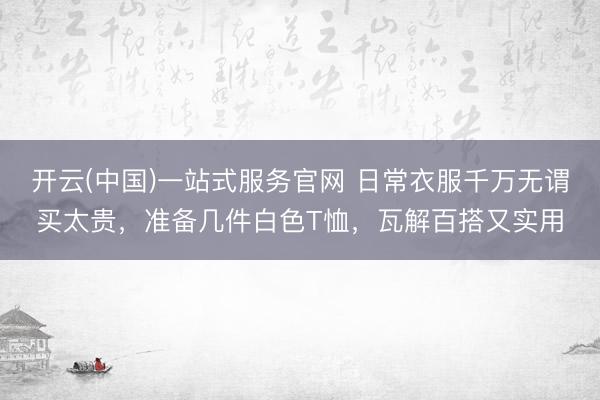开云(中国)一站式服务官网 日常衣服千万无谓买太贵，准备几件白色T恤，瓦解百搭又实用