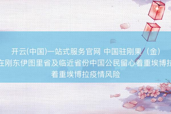 开云(中国)一站式服务官网 中国驻刚果（金）使馆提醒在刚东伊图里省及临近省份中国公民留心着重埃博拉疫情风险