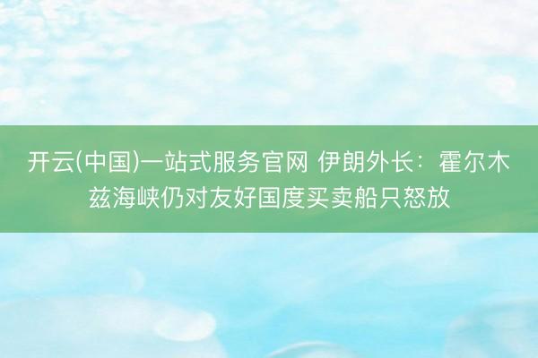 开云(中国)一站式服务官网 伊朗外长：霍尔木兹海峡仍对友好国度买卖船只怒放