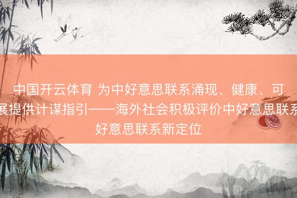 中国开云体育 为中好意思联系涌现、健康、可握续发展提供计谋指引——海外社会积极评价中好意思联系新定位