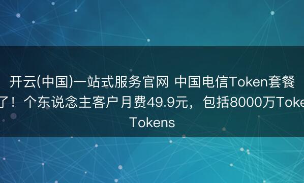 开云(中国)一站式服务官网 中国电信Token套餐来了！个东说念主客户月费49.9元，包括8000万Tokens