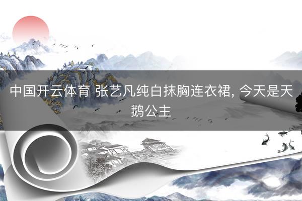 中国开云体育 张艺凡纯白抹胸连衣裙，<a href=