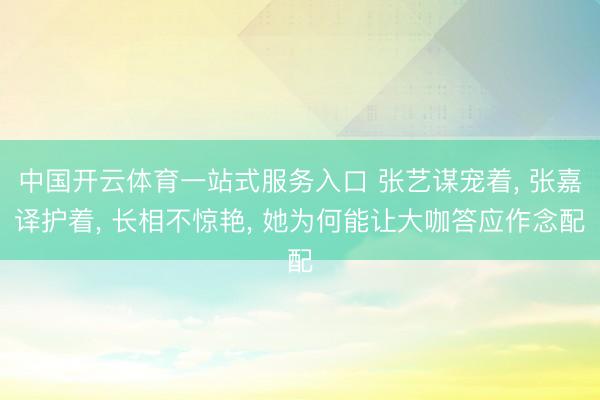 中国开云体育一站式服务入口 张艺谋宠着， 张嘉译护着， 长相不惊艳， 她为何能让大咖答应作念配
