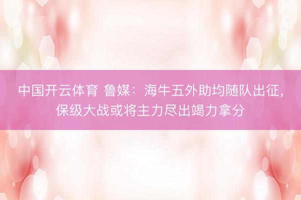 中国开云体育 鲁媒：海牛五外助均随队出征，保级大战或将主力尽出竭力拿分