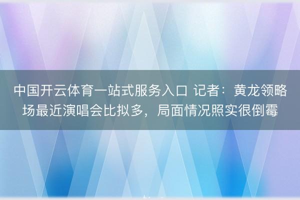中国开云体育一站式服务入口 记者：黄龙领略场最近演唱会比拟多，局面情况照实很倒霉
