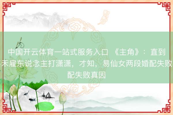 中国开云体育一站式服务入口 《主角》：直到楚嘉禾雇东说念主打潇潇，才知，易仙女两段婚配失败真因