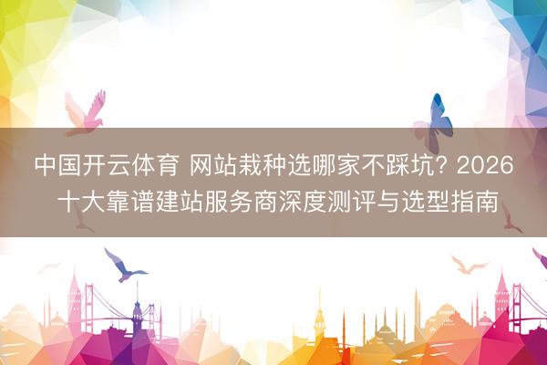 中国开云体育 网站栽种选哪家不踩坑? 2026 十大靠谱建站服务商深度测评与选型指南