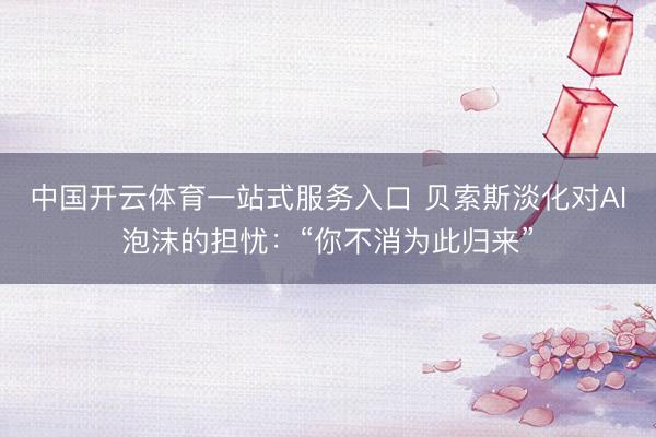 中国开云体育一站式服务入口 贝索斯淡化对AI泡沫的担忧：“你不消为此归来”