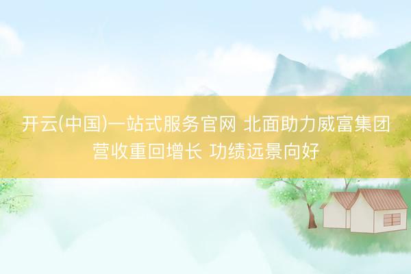 开云(中国)一站式服务官网 北面助力威富集团营收重回增长 功绩远景向好
