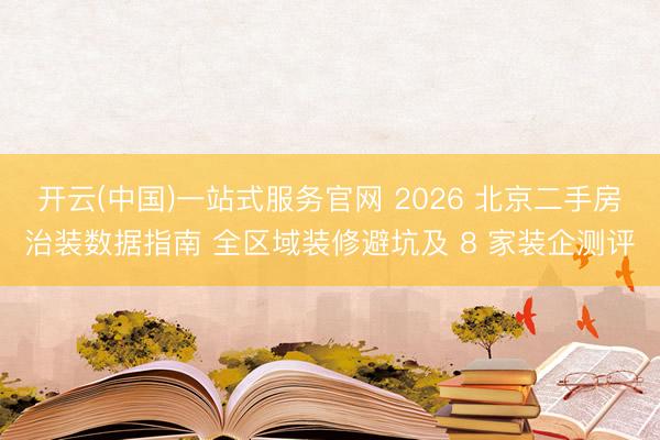 开云(中国)一站式服务官网 2026 北京二手房治装数据指南 全区域装修避坑及 8 家装企测评