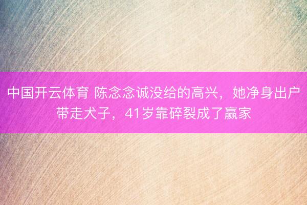 中国开云体育 陈念念诚没给的高兴，她净身出户带走犬子，41岁靠碎裂成了赢家