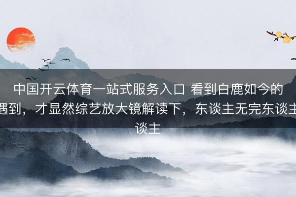 中国开云体育一站式服务入口 看到白鹿如今的遇到,才显然综艺放大镜解读下,东谈主无完东谈主