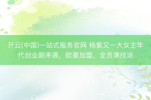 开云(中国)一站式服务官网 杨紫又一大女主年代创业剧来袭，欧豪加盟，全员演技派