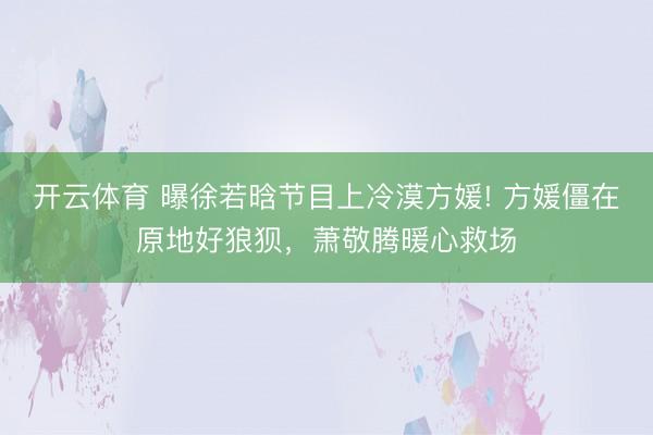开云体育 曝徐若晗节目上冷漠方媛! 方媛僵在原地好狼狈，萧敬腾暖心救场