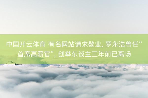 中国开云体育 有名网站请求歇业， 罗永浩曾任“首席高薪官”， 创举东谈主三年前已离场