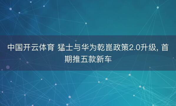 中国开云体育 猛士与华为乾崑政策2.0升级， 首期推五款新车