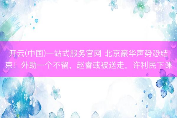 开云(中国)一站式服务官网 北京豪华声势恐结束！外助一个不留，赵睿或被送走，许利民下课