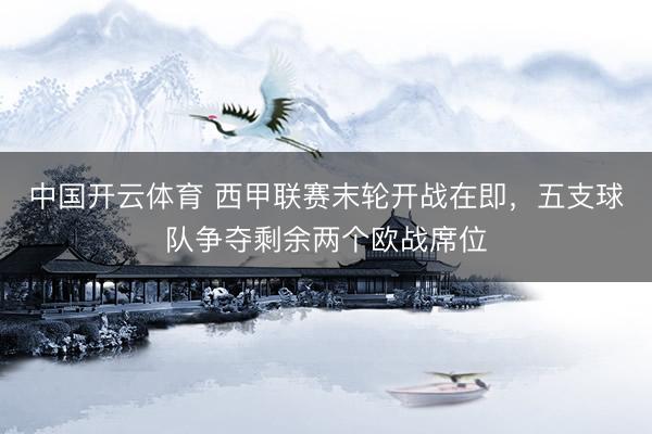 中国开云体育 西甲联赛末轮开战在即，五支球队争夺剩余两个欧战席位