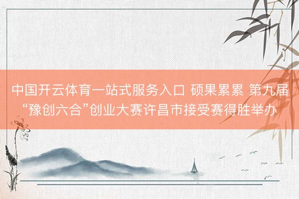 中国开云体育一站式服务入口 硕果累累 第九届“豫创六合”创业大赛许昌市接受赛得胜举办