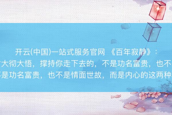 开云(中国)一站式服务官网 《百年寂静》：东说念主活到后半场才大彻大悟，撑持你走下去的，不是功名富贵，也不是情面世故，而是内心的这两种秩序感