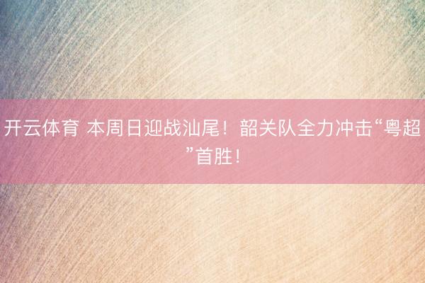 开云体育 本周日迎战汕尾！韶关队全力冲击“粤超”首胜！