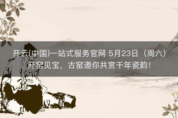 开云(中国)一站式服务官网 5月23日（周六）开窑见宝，<a href=