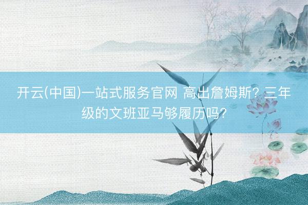 开云(中国)一站式服务官网 高出詹姆斯? 三年级的文班亚马够履历吗?