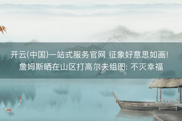 开云(中国)一站式服务官网 征象好意思如画! 詹姆斯晒在山区打高尔夫组图: 不灭幸福