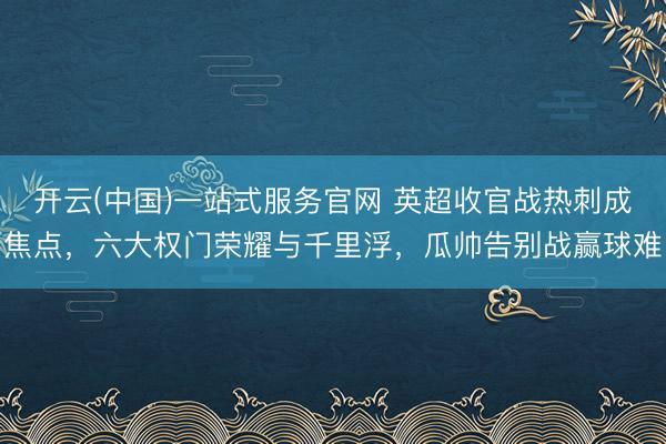 开云(中国)一站式服务官网 英超收官战热刺成焦点，六大权门荣耀与千里浮，瓜帅告别战赢球难