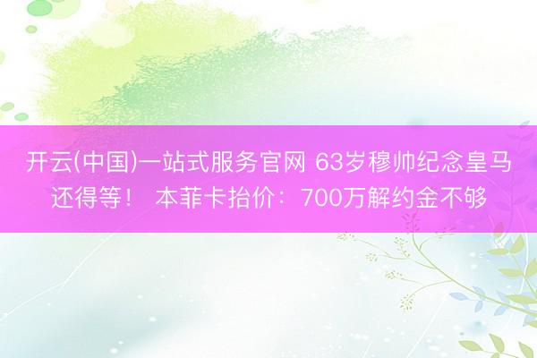 开云(中国)一站式服务官网 63岁穆帅纪念皇马还得等！ 本菲卡抬价：700万解约金不够