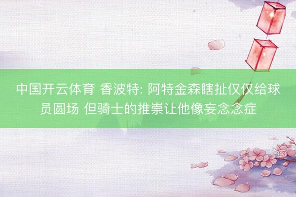 中国开云体育 香波特: 阿特金森瞎扯仅仅给球员圆场 但骑士的推崇让他像妄念念症