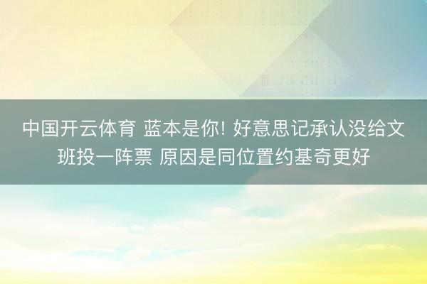 中国开云体育 蓝本是你! 好意思记承认没给文班投一阵票 原因是同位置约基奇更好