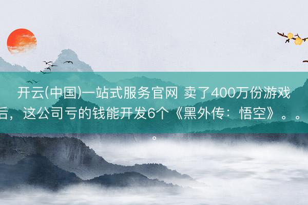 开云(中国)一站式服务官网 卖了400万份游戏后，这公司亏的钱能开发6个《黑外传：悟空》。。。