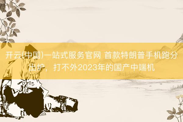 开云(中国)一站式服务官网 首款特朗普手机跑分出炉，打不外2023年的国产中端机