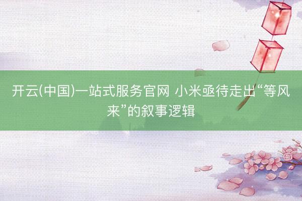 开云(中国)一站式服务官网 小米亟待走出“等风来”的叙事逻辑