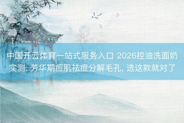 中国开云体育一站式服务入口 2026控油洗面奶实测: 芳华期痘肌祛痘分解毛孔， 选这款就对了