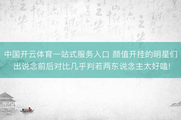 中国开云体育一站式服务入口 颜值开挂的明星们 出说念前后对比几乎判若两东说念主太好嗑!