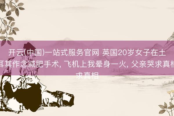 开云(中国)一站式服务官网 英国20岁女子在土耳其作念减肥手术， 飞机上我晕身一火， 父亲哭求真相