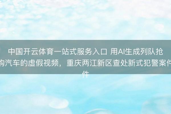 中国开云体育一站式服务入口 用AI生成列队抢购汽车的虚假视频，重庆两江新区查处新式犯警案件