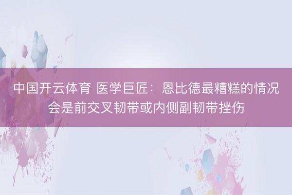 中国开云体育 医学巨匠：恩比德最糟糕的情况会是前交叉韧带或内侧副韧带挫伤