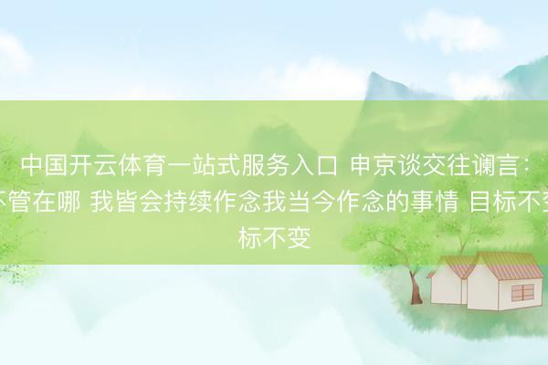 中国开云体育一站式服务入口 申京谈交往谰言:不管在哪 我皆会持续作念我当今作念的事情 目标不变