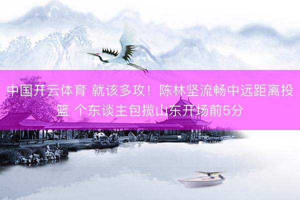 中国开云体育 就该多攻！陈林坚流畅中远距离投篮 个东谈主包揽山东开场前5分